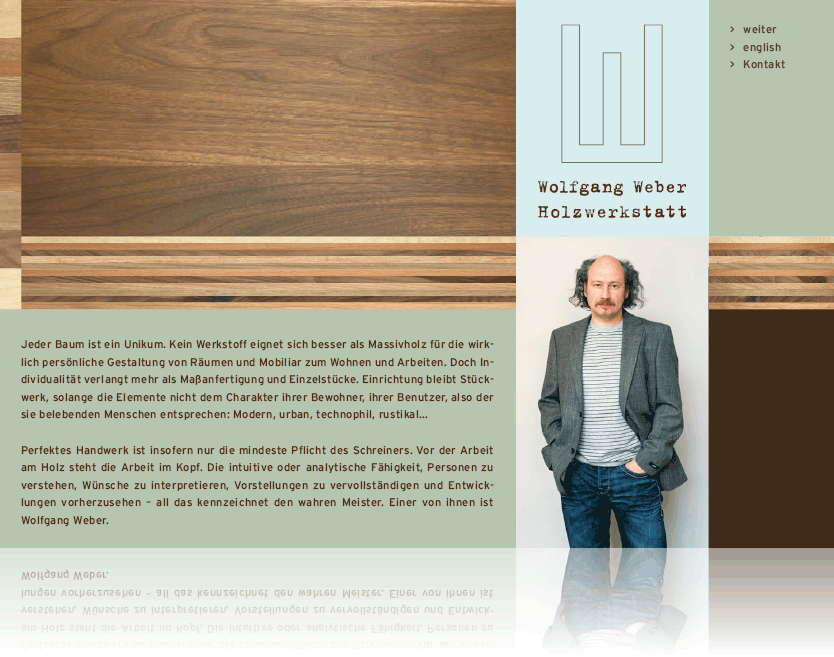 Jeder Baum ist ein Unikum. Kein Werkstoff eignet sich besser als Massivholz fr die wirklich 
persnliche Gestaltung von Rumen und Mobiliar zum Wohnen und Arbeiten. Doch Individualitt verlangt mehr als 
Mafertigung und Einzelstcke. Einrichtung bleibt Stckwerk, solange die Elemente nicht dem Charakter ihrer Bewohner, 
ihrer Benutzer, also der sie belebenden Menschen entsprechen: Modern, urban, technophil, rustikal... Perfektes Handwerk 
ist insofern nur die mindeste Pflicht des Schreiners. Vor der Arbeit am Holz steht die Arbeit im Kopf. Die intuitive oder 
analytische Fhigkeit, Personen zu verstehen, Wnsche zu interpretieren, Vorstellungen zu vervollstndigen und Entwicklungen 
vorherzusehen - all das kennzeichnet den wahren Meister. Einer von ihnen ist Wolfgang Weber.